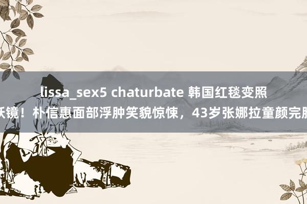 lissa_sex5 chaturbate 韩国红毯变照妖镜！朴信惠面部浮肿笑貌惊悚，43岁张娜拉童颜完胜
