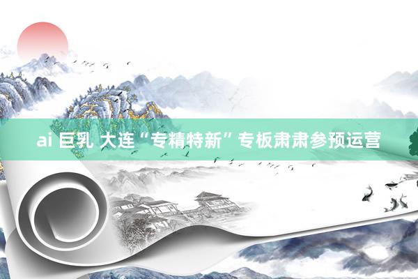 ai 巨乳 大连“专精特新”专板肃肃参预运营