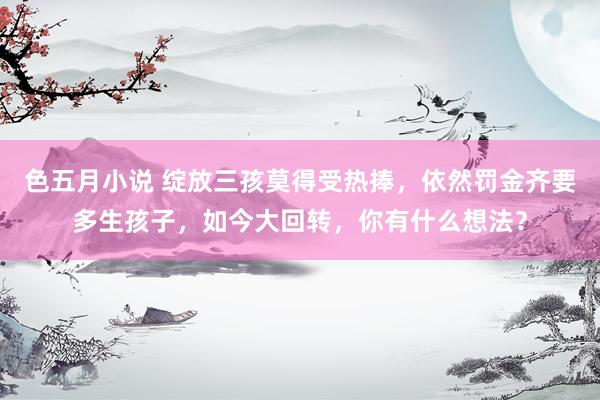 色五月小说 绽放三孩莫得受热捧，依然罚金齐要多生孩子，如今大回转，你有什么想法？