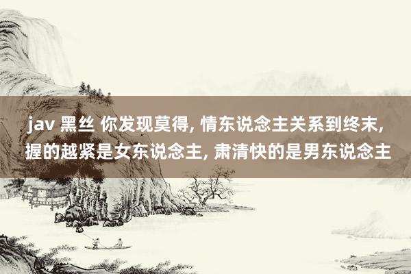 jav 黑丝 你发现莫得， 情东说念主关系到终末， 握的越紧是女东说念主， 肃清快的是男东说念主