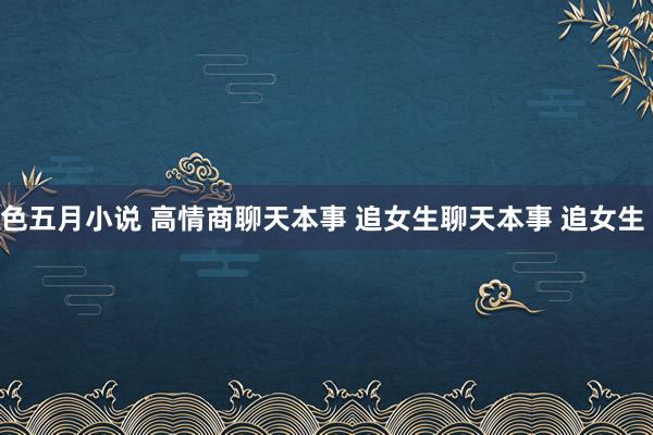 色五月小说 ﻿高情商聊天本事﻿ ﻿追女生聊天本事﻿ ﻿追女生﻿ ﻿