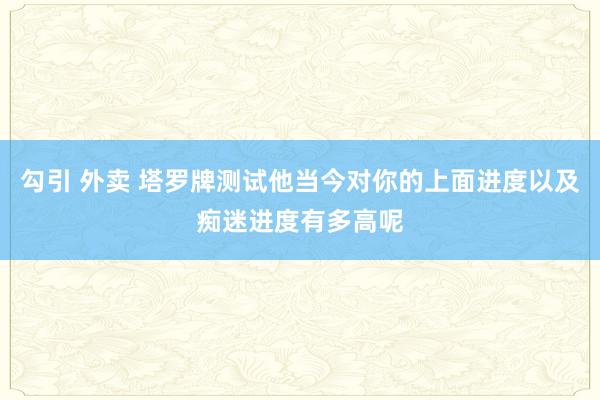 勾引 外卖 塔罗牌测试他当今对你的上面进度以及痴迷进度有多高呢
