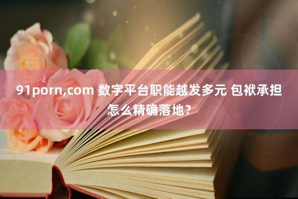 91porn，com 数字平台职能越发多元 包袱承担怎么精确落地？