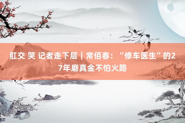 肛交 哭 记者走下层｜常佰春：“修车医生”的27年磨真金不怕火路