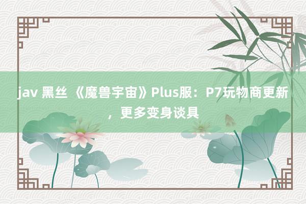 jav 黑丝 《魔兽宇宙》Plus服：P7玩物商更新，更多变身谈具
