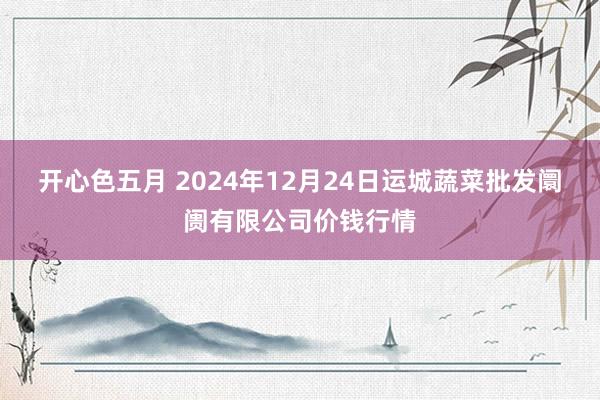 开心色五月 2024年12月24日运城蔬菜批发阛阓有限公司价钱行情