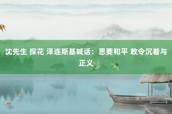 沈先生 探花 泽连斯基喊话：思要和平 敕令沉着与正义