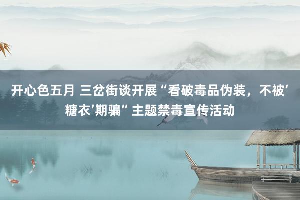 开心色五月 三岔街谈开展“看破毒品伪装，不被‘糖衣’期骗”主题禁毒宣传活动