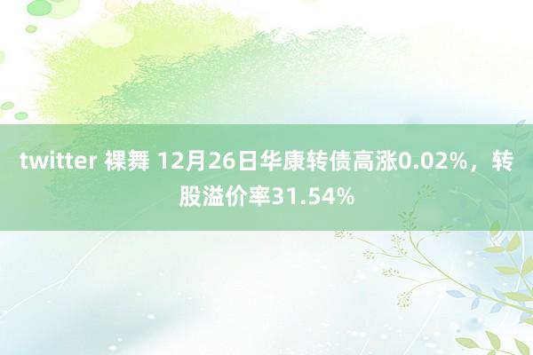twitter 裸舞 12月26日华康转债高涨0.02%，转股溢价率31.54%