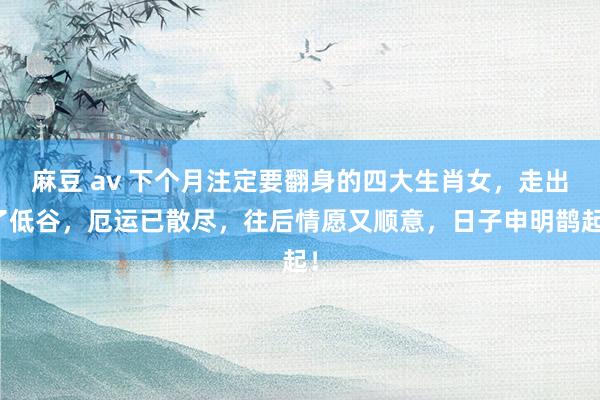 麻豆 av 下个月注定要翻身的四大生肖女，走出了低谷，厄运已散尽，往后情愿又顺意，日子申明鹊起！