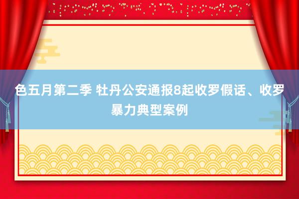 色五月第二季 牡丹公安通报8起收罗假话、收罗暴力典型案例