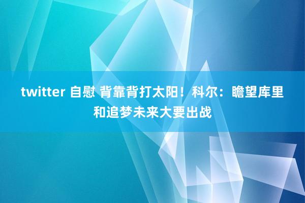 twitter 自慰 背靠背打太阳！科尔：瞻望库里和追梦未来大要出战
