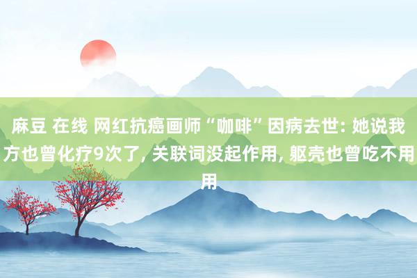 麻豆 在线 网红抗癌画师“咖啡”因病去世: 她说我方也曾化疗9次了， 关联词没起作用， 躯壳也曾吃不用