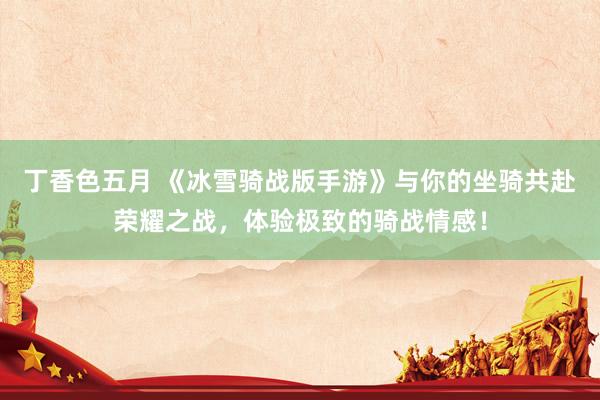 丁香色五月 《冰雪骑战版手游》与你的坐骑共赴荣耀之战，体验极致的骑战情感！
