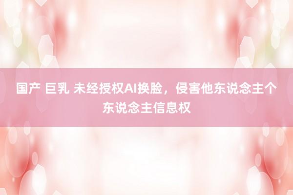 国产 巨乳 未经授权AI换脸，侵害他东说念主个东说念主信息权