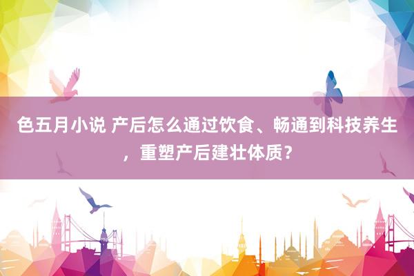 色五月小说 产后怎么通过饮食、畅通到科技养生，重塑产后建壮体质？