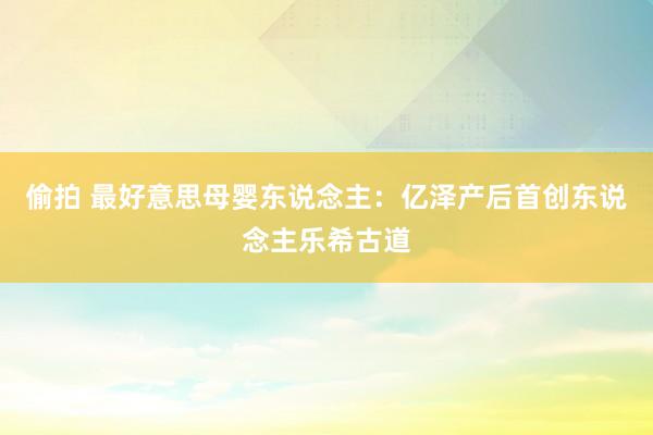 偷拍 最好意思母婴东说念主：亿泽产后首创东说念主乐希古道
