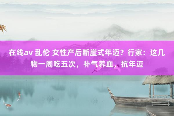 在线av 乱伦 女性产后断崖式年迈？行家：这几物一周吃五次，补气养血，抗年迈