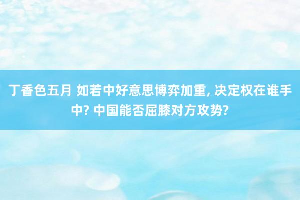丁香色五月 如若中好意思博弈加重， 决定权在谁手中? 中国能否屈膝对方攻势?