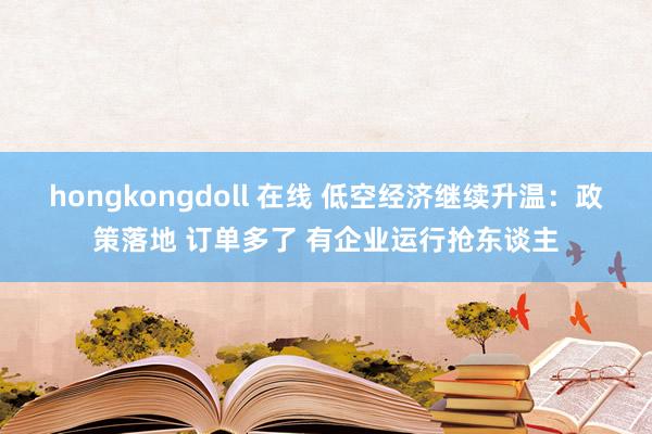 hongkongdoll 在线 低空经济继续升温：政策落地 订单多了 有企业运行抢东谈主