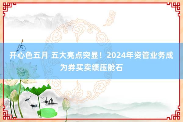 开心色五月 五大亮点突显！2024年资管业务成为券买卖绩压舱石