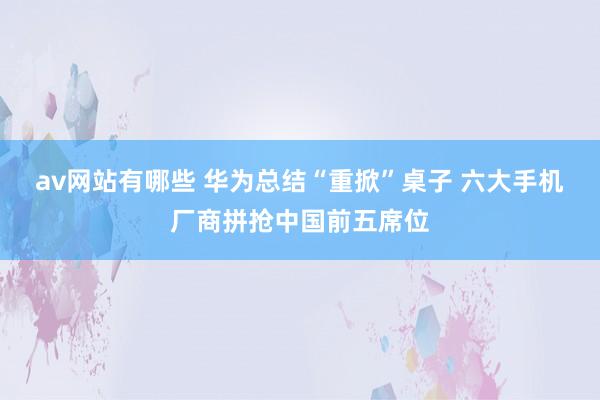 av网站有哪些 华为总结“重掀”桌子 六大手机厂商拼抢中国前五席位