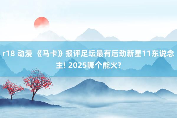 r18 动漫 《马卡》报评足坛最有后劲新星11东说念主! 2025哪个能火?