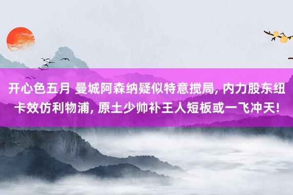 开心色五月 曼城阿森纳疑似特意搅局， 内力股东纽卡效仿利物浦， 原土少帅补王人短板或一飞冲天!