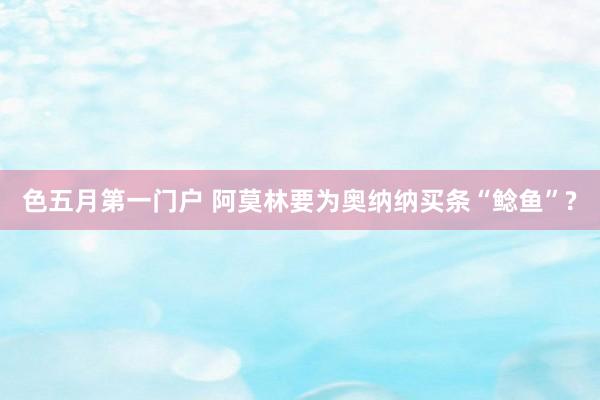 色五月第一门户 阿莫林要为奥纳纳买条“鲶鱼”?