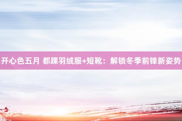 开心色五月 都踝羽绒服+短靴：解锁冬季前锋新姿势