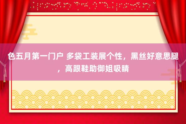 色五月第一门户 多袋工装展个性，黑丝好意思腿，高跟鞋助御姐吸睛