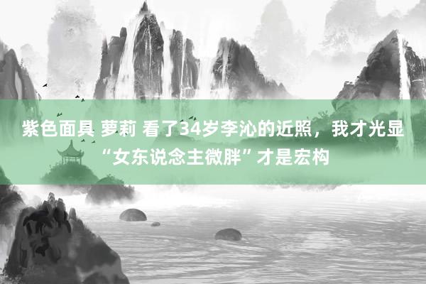 紫色面具 萝莉 看了34岁李沁的近照，我才光显“女东说念主微胖”才是宏构