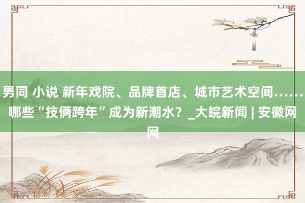 男同 小说 新年戏院、品牌首店、城市艺术空间……哪些“技俩跨年”成为新潮水？_大皖新闻 | 安徽网