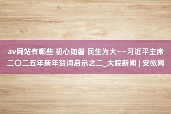 av网站有哪些 初心如磐 民生为大——习近平主席二〇二五年新年贺词启示之二_大皖新闻 | 安徽网