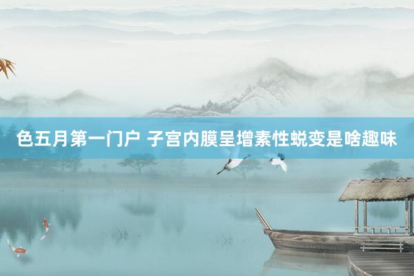 色五月第一门户 子宫内膜呈增素性蜕变是啥趣味