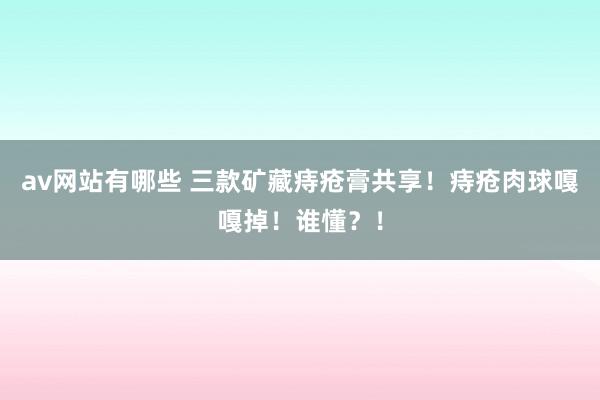 av网站有哪些 三款矿藏痔疮膏共享！痔疮肉球嘎嘎掉！谁懂？！