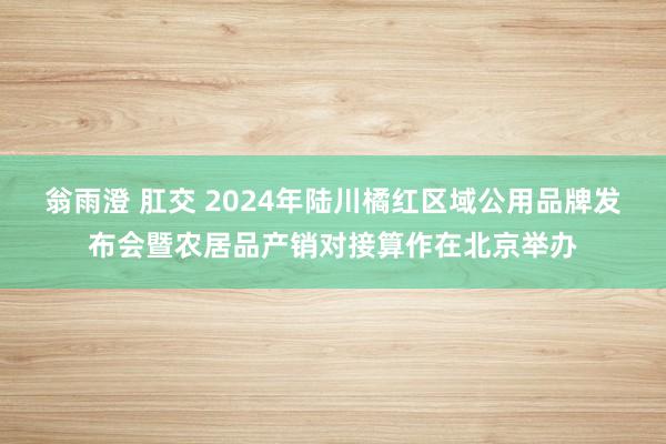 翁雨澄 肛交 2024年陆川橘红区域公用品牌发布会暨农居品产销对接算作在北京举办