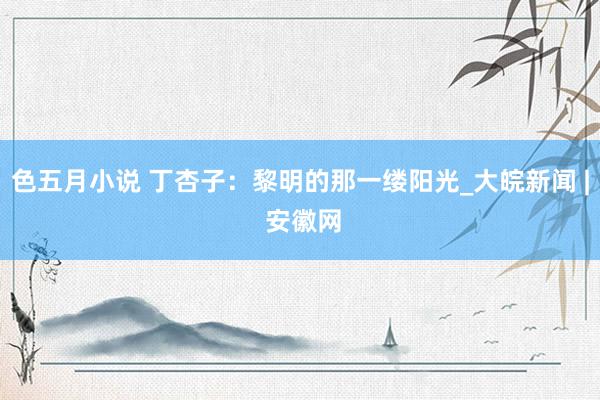 色五月小说 丁杏子：黎明的那一缕阳光_大皖新闻 | 安徽网