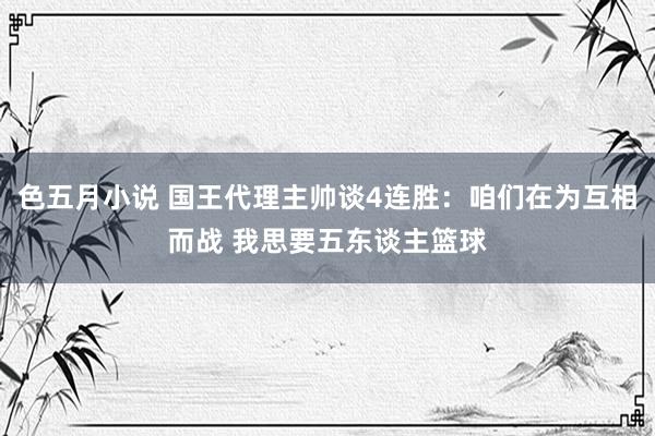 色五月小说 国王代理主帅谈4连胜：咱们在为互相而战 我思要五东谈主篮球