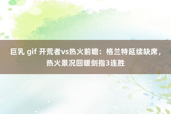 巨乳 gif 开荒者vs热火前瞻：格兰特延续缺席，热火景况回暖剑指3连胜