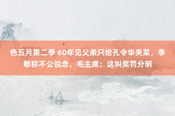 色五月第二季 60年见父亲只给孔令华夹菜，李敏称不公说念，毛主席：这叫奖罚分明