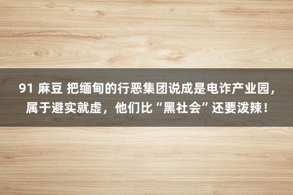 91 麻豆 把缅甸的行恶集团说成是电诈产业园，属于避实就虚，他们比“黑社会”还要泼辣！