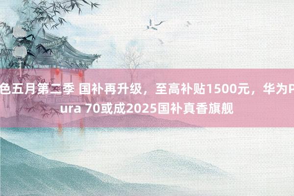 色五月第二季 国补再升级，至高补贴1500元，华为Pura 70或成2025国补真香旗舰