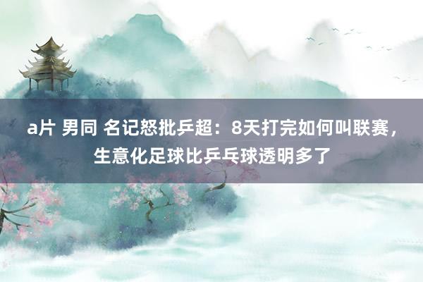a片 男同 名记怒批乒超：8天打完如何叫联赛，生意化足球比乒乓球透明多了