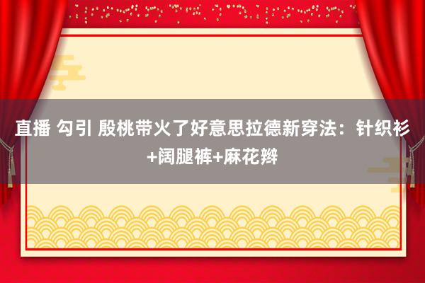 直播 勾引 殷桃带火了好意思拉德新穿法：针织衫+阔腿裤+麻花辫