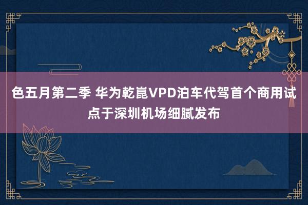 色五月第二季 华为乾崑VPD泊车代驾首个商用试点于深圳机场细腻发布