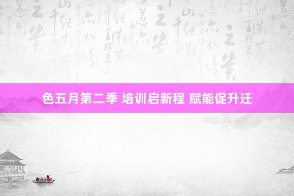 色五月第二季 培训启新程 赋能促升迁