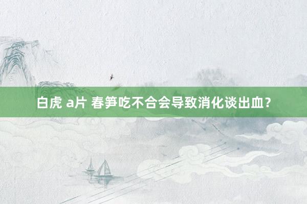 白虎 a片 春笋吃不合会导致消化谈出血？