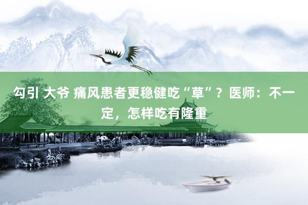 勾引 大爷 痛风患者更稳健吃“草”？医师：不一定，怎样吃有隆重