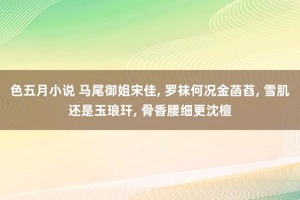 色五月小说 马尾御姐宋佳， 罗袜何况金菡萏， 雪肌还是玉琅玕， 骨香腰细更沈檀